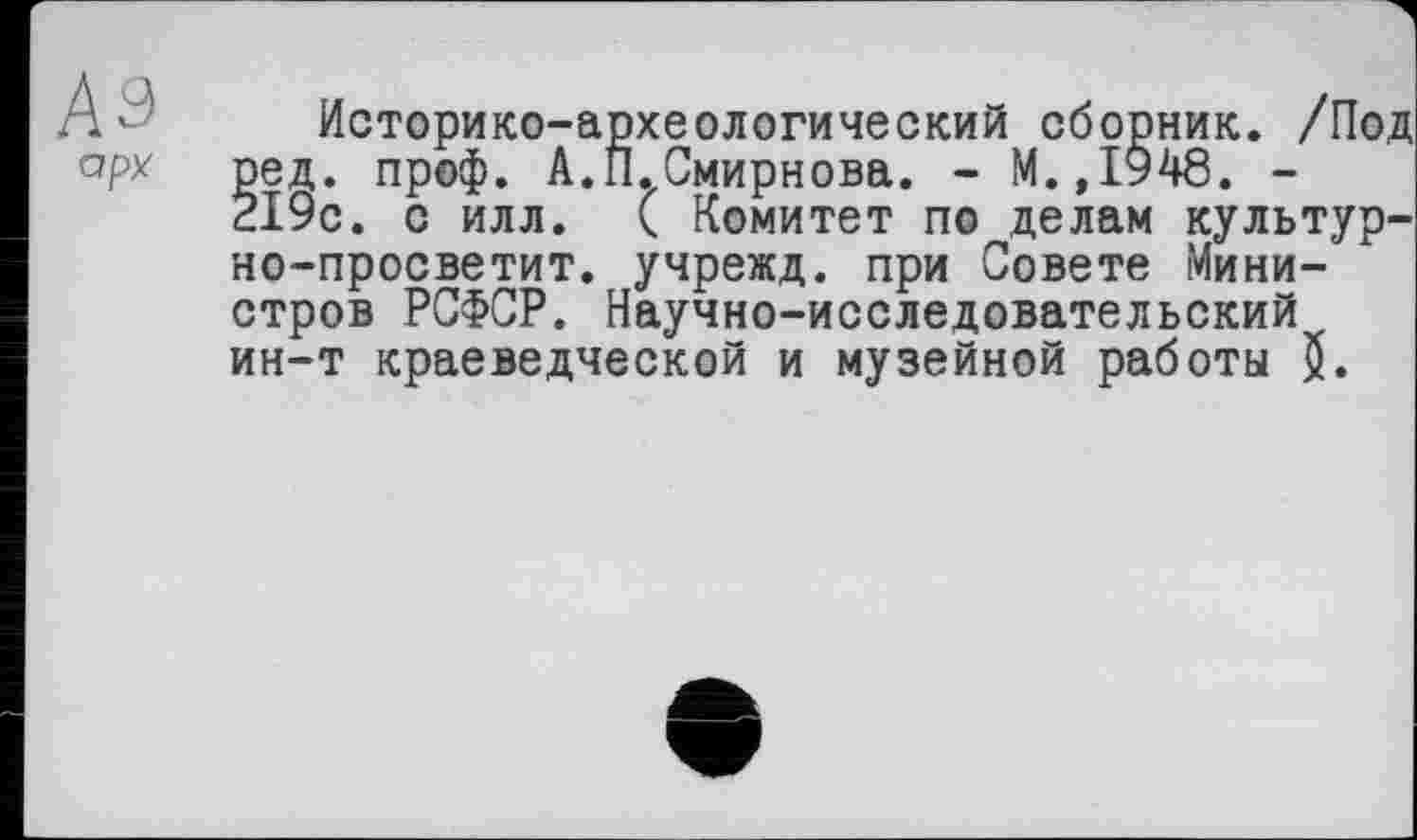 ﻿А - Историко-археологический сборник. /Под арх ред. проф. А.П.Смирнова. - М.,1948. -
219с. с илл. ( Комитет по делам культур-но-просветит. учрежд. при Совете Министров РСФСР. Научно-исследовательский ин-т краеведческой и музейной работы